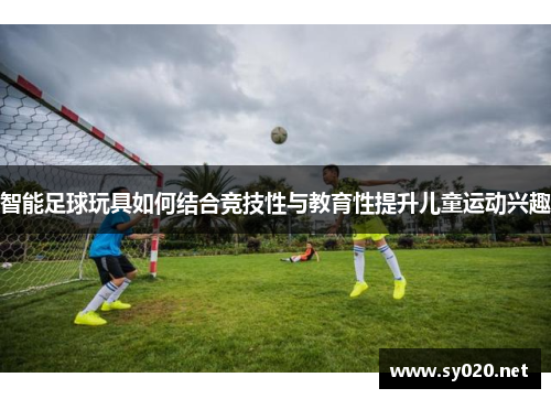 智能足球玩具如何结合竞技性与教育性提升儿童运动兴趣